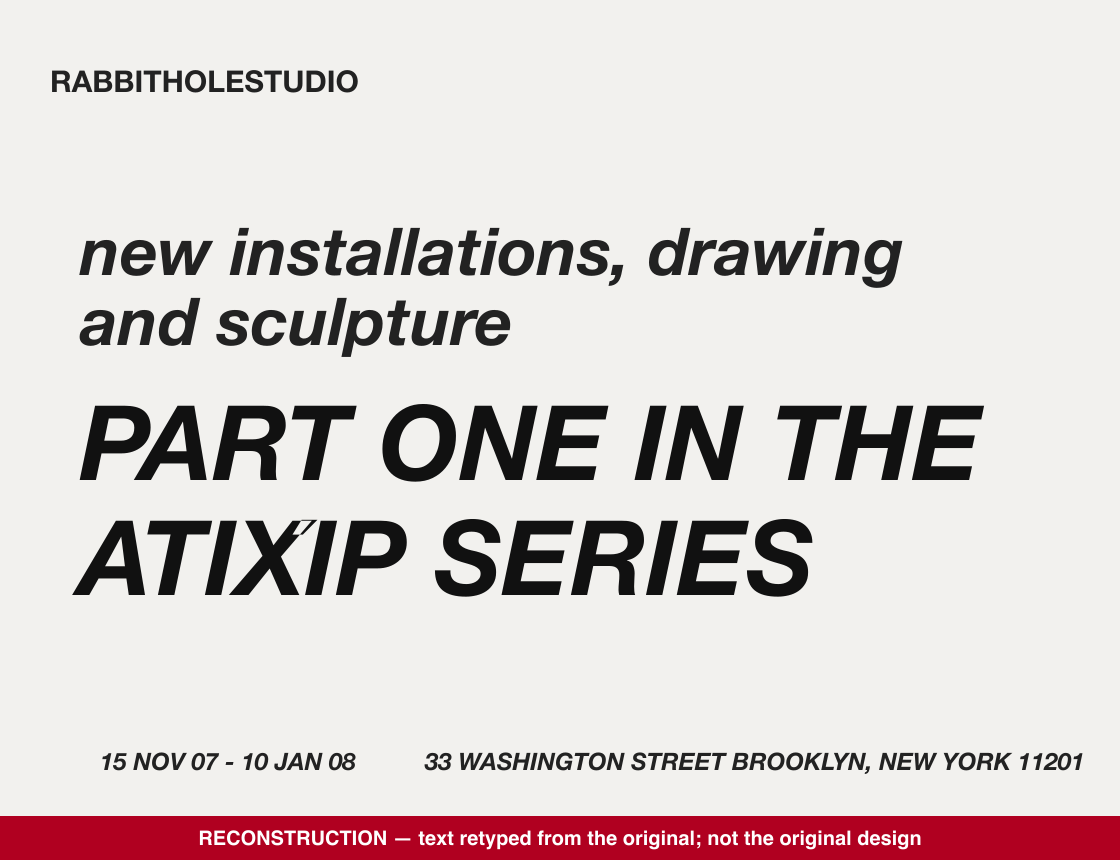 Reconstruction (retyped text, not the original design): RABBITHOLESTUDIO — new installations, drawing and sculpture — PART ONE IN THE ATIXIP SERIES — 15 NOV 07 – 10 JAN 08 — 33 WASHINGTON STREET BROOKLYN, NEW YORK 11201