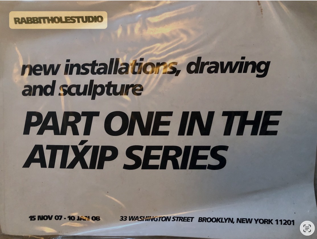 poster (in plastic sleeve): RABBITHOLESTUDIO — new installations, drawing and sculpture — PART ONE IN THE ATIXIP SERIES — 15 NOV 07 – 10 JAN 08 — 33 WASHINGTON STREET BROOKLYN, NEW YORK 11201