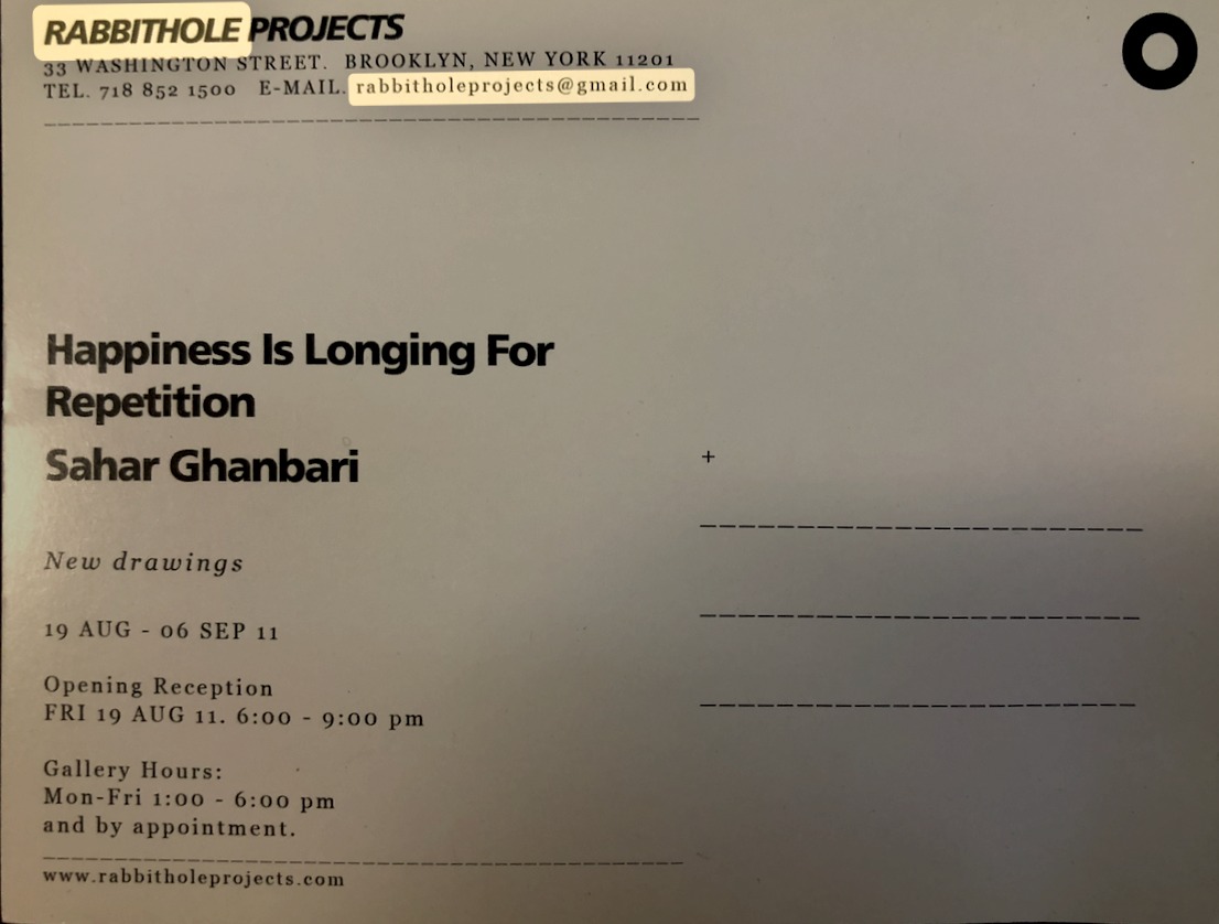 postcard (back): RABBITHOLE PROJECTS, 33 Washington Street, Brooklyn, New York 11201, Tel. 718 852 1500, E-mail rabbitholeprojects@gmail.com — Happiness Is Longing For Repetition — Sahar Ghanbari — New drawings — 19 AUG – 06 SEP 11 — Opening Reception FRI 19 AUG 11, 6:00–9:00 pm — Gallery Hours: Mon–Fri 1:00–6:00 pm and by appointment — www.rabbitholeprojects.com