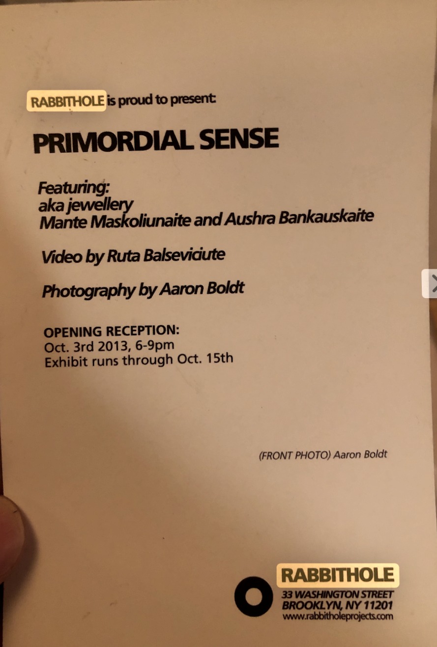invitation card: RABBITHOLE is proud to present: PRIMORDIAL SENSE — Featuring: aka jewellery, Mante Maskoliunaite and Aushra Bankauskaite — Video by Ruta Balseviciute — Photography by Aaron Boldt — OPENING RECEPTION: Oct. 3rd 2013, 6–9pm — Exhibit runs through Oct. 15th — (FRONT PHOTO) Aaron Boldt — RABBITHOLE, 33 Washington Street, Brooklyn, NY 11201, www.rabbitholeprojects.com